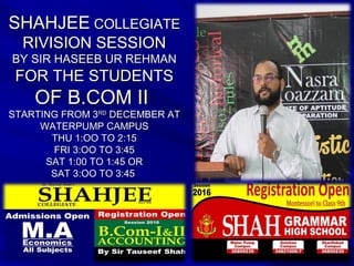 SHAHJEESHAHJEE COLLEGIATECOLLEGIATE
RIVISION SESSIONRIVISION SESSION
BY SIR HASEEB UR REHMANBY SIR HASEEB UR REHMAN
FOR THE STUDENTSFOR THE STUDENTS
OF B.COM IIOF B.COM II
STARTING FROM 3STARTING FROM 3RDRD
DECEMBER ATDECEMBER AT
WATERPUMP CAMPUSWATERPUMP CAMPUS
THU 1:OO TO 2:15THU 1:OO TO 2:15
FRI 3:OO TO 3:45FRI 3:OO TO 3:45
SAT 1:00 TO 1:45 ORSAT 1:00 TO 1:45 OR
SAT 3:OO TO 3:45SAT 3:OO TO 3:45
 