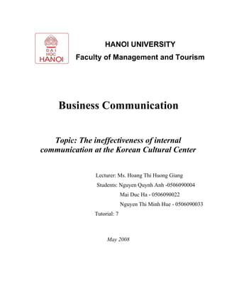 Business Communication
Topic:
The ineffectiveness of internal communication
at the Korean Cultural Center
Lecturer: Ms. Hoang Thi Huong Giang
Students: Nguyen Quynh Anh -0506090004
Mai Duc Ha - 0506090022
Nguyen Thi Minh Hue - 0506090033
Tutorial: 7
May 2008
HANOI UNIVERSITY
Faculty of Management and Tourism
 