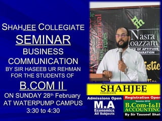 SSHAHHAHJEEJEE CCOLLEGIATEOLLEGIATE
SEMINARSEMINAR
BUSINESSBUSINESS
COMMUNICATIONCOMMUNICATION
BY SIR HASEEB UR REHMANBY SIR HASEEB UR REHMAN
FOR THE STUDENTS OFFOR THE STUDENTS OF
B.COM IIB.COM II
ON SUNDAY 28ON SUNDAY 28thth
FebruaryFebruary
AT WATERPUMP CAMPUSAT WATERPUMP CAMPUS
3:30 to 4:303:30 to 4:30
 