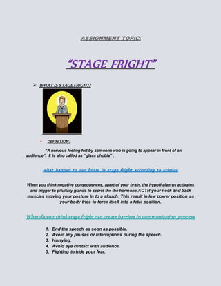 ASSIGNMENT TOPIC:
“STAGE FRIGHT”
 WHAT IS STAGEFRIGHT?
 DEFINITION:
“A nervous feeling felt by someone who is going to appear in front of an
audience”. It is also called as “glass phobia” .
what happen to our brain in stage fright according to science
When you think negative consequences, apart of your brain, the hypothalamus activates
and trigger to pituitary glands to secret the the hormone ACTH your neck and back
muscles moving your posture in to a slouch. This result in low power position as
your body tries to force itself into a fetal position.
What do you think stage fright can create barriers in communication process
1. End the speech as soon as possible.
2. Avoid any pauses or interruptions during the speech.
3. Hurrying.
4. Avoid eye contact with audience.
5. Fighting to hide your fear.
 