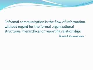 ‘Informal communication is the flow of information
without regard for the formal organizational
structures, hierarchical or reporting relationship.’
Bovee & His associates.
 