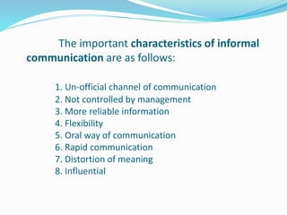 The important characteristics of informal
communication are as follows:
1. Un-official channel of communication
2. Not controlled by management
3. More reliable information
4. Flexibility
5. Oral way of communication
6. Rapid communication
7. Distortion of meaning
8. Influential
 