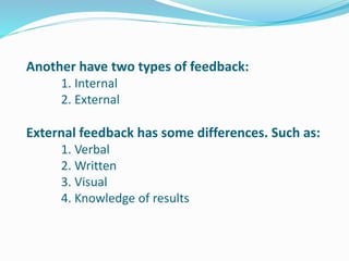 Another have two types of feedback:
1. Internal
2. External
External feedback has some differences. Such as:
1. Verbal
2. Written
3. Visual
4. Knowledge of results
 