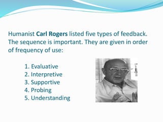 Humanist Carl Rogers listed five types of feedback.
The sequence is important. They are given in order
of frequency of use:
1. Evaluative
2. Interpretive
3. Supportive
4. Probing
5. Understanding
 