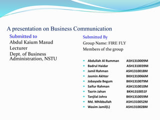 A presentation on Business Communication
Submitted to
Abdul Kaium Masud
Lecturer
Dept. of Business
Administration, NSTU
Submitted By
Group Name: FIRE FLY
Members of the group
 Abdullah Al Rumman ASH1310009M
 Badrul Haidar ASH1310039M
 Jamil Rahman ASH1310018M
 Jasmin Akhter BKH1310066M
 Jobayada Begum BKH1310079M
 Saifur Rahman ASH1310010M
 Tazrin Jahan BKH1310051F
 Tanjilal Johra BKH1310059M
 Md. Mhibbullah ASH1310052M
 Wasim Jamil(L) ASH1310028M
 