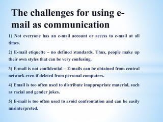 1) Not everyone has an e-mail account or access to e-mail at all
times.
2) E-mail etiquette – no defined standards. Thus, people make up
their own styles that can be very confusing.
3) E-mail is not confidential – E-mails can be obtained from central
network even if deleted from personal computers.
4) Email is too often used to distribute inappropriate material, such
as racial and gender jokes.
5) E-mail is too often used to avoid confrontation and can be easily
misinterpreted.
The challenges for using e-
mail as communication
 