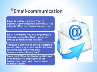 *
Email is widely used as a form of
business communication and overall it is
a highly effective communication tool.
Email is inexpensive, only requiring an
Internet connection that is generally
already present in the business.
Although a printout of emails is possible,
emails often stay as soft copies because
archiving and retrieving email
communications is easy to do.
From the CEO to the janitorial staff and
even temporary employees of the
business can send and receive email
communications.
 