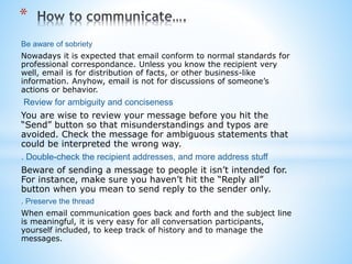 Be aware of sobriety
Nowadays it is expected that email conform to normal standards for
professional correspondance. Unless you know the recipient very
well, email is for distribution of facts, or other business-like
information. Anyhow, email is not for discussions of someone’s
actions or behavior.
Review for ambiguity and conciseness
You are wise to review your message before you hit the
“Send” button so that misunderstandings and typos are
avoided. Check the message for ambiguous statements that
could be interpreted the wrong way.
. Double-check the recipient addresses, and more address stuff
Beware of sending a message to people it isn’t intended for.
For instance, make sure you haven’t hit the “Reply all”
button when you mean to send reply to the sender only.
. Preserve the thread
When email communication goes back and forth and the subject line
is meaningful, it is very easy for all conversation participants,
yourself included, to keep track of history and to manage the
messages.
*
 