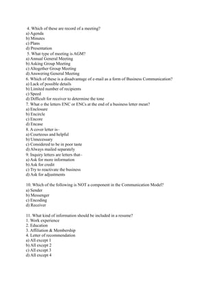 4. Which of these are record of a meeting?
a) Agenda
b) Minutes
c) Plans
d) Presentation
5. What type of meeting is AGM?
a) Annual General Meeting
b) Asking Group Meeting
c) Altogether Group Meeting
d) Answering General Meeting
6. Which of these is a disadvantage of e-mail as a form of Business Communication?
a) Lack of possible details
b) Limited number of recipients
c) Speed
d) Difficult for receiver to determine the tone
7. What o the letters ENC or ENCs at the end of a business letter mean?
a) Enclosure
b) Encircle
c) Encore
d) Encase
8. A cover letter is–
a) Courteous and helpful
b) Unnecessary
c) Considered to be in poor taste
d) Always mailed separately
9. Inquiry letters are letters that–
a) Ask for more information
b) Ask for credit
c) Try to reactivate the business
d) Ask for adjustments
10. Which of the following is NOT a component in the Communication Model?
a) Sender
b) Messenger
c) Encoding
d) Receiver
11. What kind of information should be included in a resume?
1. Work experience
2. Education
3. Affiliation & Membership
4. Letter of recommendation
a) All except 1
b) All except 2
c) All except 3
d) All except 4
 