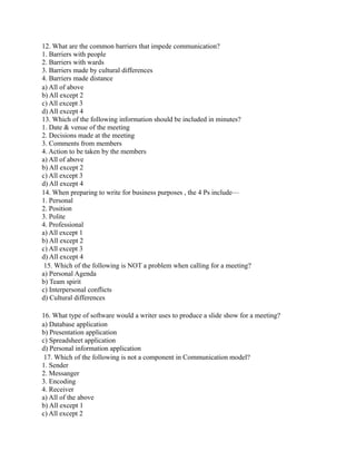 12. What are the common barriers that impede communication?
1. Barriers with people
2. Barriers with wards
3. Barriers made by cultural differences
4. Barriers made distance
a) All of above
b) All except 2
c) All except 3
d) All except 4
13. Which of the following information should be included in minutes?
1. Date & venue of the meeting
2. Decisions made at the meeting
3. Comments from members
4. Action to be taken by the members
a) All of above
b) All except 2
c) All except 3
d) All except 4
14. When preparing to write for business purposes , the 4 Ps include—
1. Personal
2. Position
3. Polite
4. Professional
a) All except 1
b) All except 2
c) All except 3
d) All except 4
15. Which of the following is NOT a problem when calling for a meeting?
a) Personal Agenda
b) Team spirit
c) Interpersonal conflicts
d) Cultural differences
16. What type of software would a writer uses to produce a slide show for a meeting?
a) Database application
b) Presentation application
c) Spreadsheet application
d) Personal information application
17. Which of the following is not a component in Communication model?
1. Sender
2. Messanger
3. Encoding
4. Receiver
a) All of the above
b) All except 1
c) All except 2
 