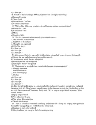 d) All except 3
18. Which of the following is NOT a problem when calling for a meeting?
a) Personal Agenda
b) Team Spirit
c) Interpersonal Conflicts
d) Cultural Differences
19. Which of the following is not an external business written communication?
a) Complaint Letter
b) Curriculum Vitae
c) Memo
d) Enquires letter
20. Effective communication can only be achieved when—
1. The audience is understood
2. Feedback is encouraged
3. Thoughts are organized
a) All of the above
b) All except 1
c) All except 2
d) All except 3
21. Although spell checks are useful for identifying misspelled words, it cannot distinguish–
a) Words that are spelled correctly but used incorrectly
b) Troublesome words that are misspelled
c) Homonyms that are misspelled
d) Synonyms that are misspelled
22. What should be avoided when engaging in business correspondences?
1. Choppy sentences
2. Passive sentences
3. Bias free language
4. Cliches
a) All except 1
b) All except 2
c) All except 3
d) All except 4
23. I invited a friend to come to a street market by my house where they served some real good
Japanese food. My friend’s mom wanted to pay for her daughter’s meal, but I insisted on paying
for both for meals myself, her mom finally said, OK, as long as we go Dutch next time. What
does it means?
a) I pay for your meal
b) You take me with you
c) You let me drive you there
d) We divide the costs
24. I went to a real nice restaurant yesterday. The food wasn’t costly and helping were generous.
I asked for a doggy bag as I couldn’t eat the entire food.
a) Package to pack leftover food
b) Dog bowl that you can give the left over to your dog
 