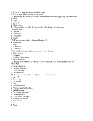 c) A special order where you get smaller meals
d) Special order where you get larger meals
25. Fabian was a doormat. No wonder his class mates were always giving him a hard time.
a) Snob
b) Geek
c) Coward
d) Chubby boy
26. When superior provides directions to his subordinates, it is known as—————-
communication.
a) Upward
b) Downward
c) Horizontal
d) Lateral
27. If a person taps his feet, it is an indication of–
a) Impatience
b) Anger
c) Frustration
d) Confidence
28. Active listening can be demonstrated verbally through–
a) Clarifications
b) Questions
c) Feedback/Suggestions
d) All of the above
29. Paying more attention to the way speaker is dressed, is an example of focusing on——-
rather than ———–.
a) Deliver, Content
b) Content, Delivery
c) Looks, Message
d) None of above
30. The most valuable ideas come from——– communication.
a) Upward
b) Downward
c) Horizontal
d) none
31. Kinesics means–
a) Personal space and distance
b) Body language
c) Physical environment
d) None of the above
32. Eye contact conveys–
a) Intensity and interest
b) Nervousness
c) Interest
d) Anger
 