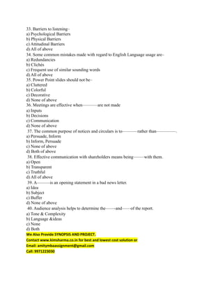 33. Barriers to listening–
a) Psychological Barriers
b) Physical Barriers
c) Attitudinal Barriers
d) All of above
34. Some common mistakes made with regard to English Language usage are–
a) Redundancies
b) Clichés
c) Frequent use of similar sounding words
d) All of above
35. Power Point slides should not be–
a) Cluttered
b) Colorful
c) Decorative
d) None of above
36. Meetings are effective when———–are not made
a) Inputs
b) Decisions
c) Communication
d) None of above
37. The common purpose of notices and circulars is to———–rather than————–.
a) Persuade, Inform
b) Inform, Persuade
c) None of above
d) Both of above
38. Effective communication with shareholders means being——–with them.
a) Open
b) Transparent
c) Truthful
d) All of above
39. A———is an opening statement in a bad news letter.
a) Idea
b) Subject
c) Buffer
d) None of above
40. Audience analysis helps to determine the——-and——of the report.
a) Tone & Complexity
b) Language &ideas
c) None
d) Both
We Also Provide SYNOPSIS AND PROJECT.
Contact www.kimsharma.co.in for best and lowest cost solution or
Email: amitymbaassignment@gmail.com
Call: 9971223030
 
