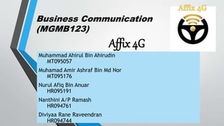 Business Communication
(MGMB123)
Affix 4G
Muhammad Ahirul Bin Ahirudin
MT095057
Muhamad Amir Ashraf Bin Md Nor
MT095176
Nurul Afiq Bin Anuar
HR095191
Nanthini A/P Ramash
HR094761
Diviyaa Rane Raveendran
HR094744
 