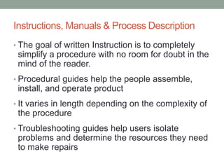 Instructions, Manuals & Process Description
• The goal of written Instruction is to completely
simplify a procedure with no room for doubt in the
mind of the reader.
• Procedural guides help the people assemble,
install, and operate product
• It varies in length depending on the complexity of
the procedure
• Troubleshooting guides help users isolate
problems and determine the resources they need
to make repairs
 