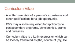 Curriculum Vitae
• A written overview of a person's experience and
other qualifications for a job opportunity.
• CV’s may also be requested for applicants to
postsecondary programs, scholarships, grants
and bursaries.
• Curriculum vitae is a Latin expression which can
be loosely translated as [the] course of [my] life.
 