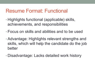 Resume Format: Functional
• Highlights functional (applicable) skills,
achievements, and responsibilities
• Focus on skills and abilities and to be used
• Advantage: Highlights relevant strengths and
skills, which will help the candidate do the job
better
• Disadvantage: Lacks detailed work history
 