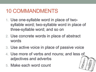 10 COMMANDMENTS
1. Use one-syllable word in place of two-
syllable word; two-syllable word in place of
three-syllable word; and so on
2. Use concrete words in place of abstract
words
3. Use active voice in place of passive voice
4. Use more of verbs and nouns; and less of
adjectives and adverbs
5. Make each word count
 