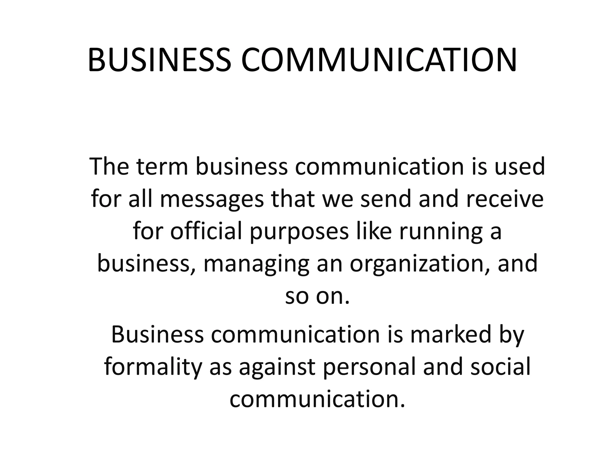 BUSINESS COMMUNICATION
The term business communication is used
for all messages that we send and receive
for official purposes like running a
business, managing an organization, and
so on.
Business communication is marked by
formality as against personal and social
communication.
 