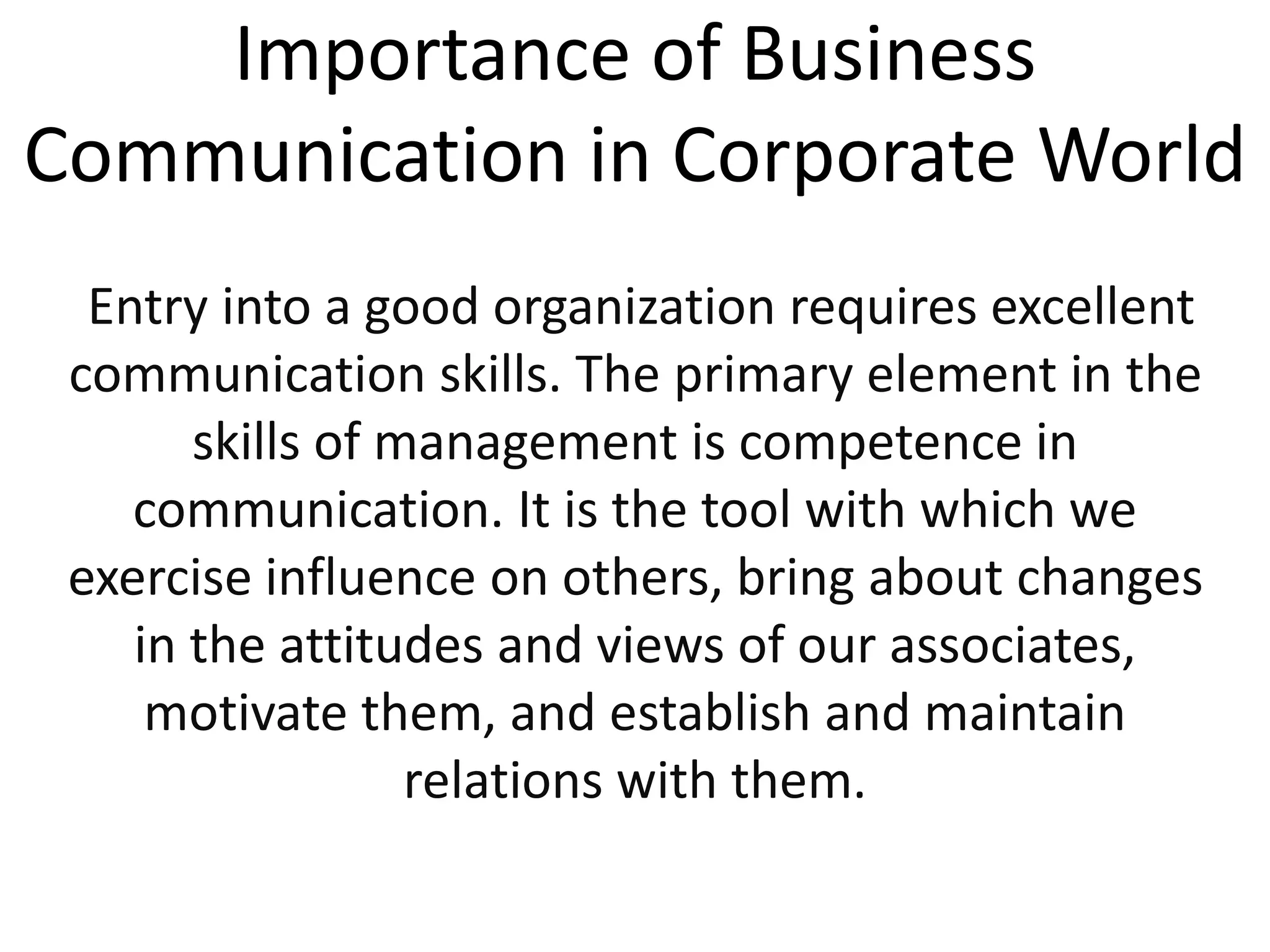 Importance of Business
Communication in Corporate World
Entry into a good organization requires excellent
communication skills. The primary element in the
skills of management is competence in
communication. It is the tool with which we
exercise influence on others, bring about changes
in the attitudes and views of our associates,
motivate them, and establish and maintain
relations with them.
 