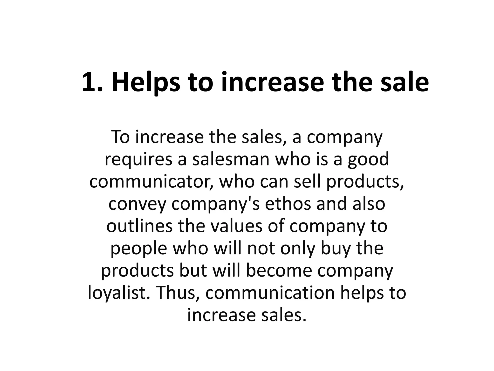 1. Helps to increase the sale
To increase the sales, a company
requires a salesman who is a good
communicator, who can sell products,
convey company's ethos and also
outlines the values of company to
people who will not only buy the
products but will become company
loyalist. Thus, communication helps to
increase sales.
 