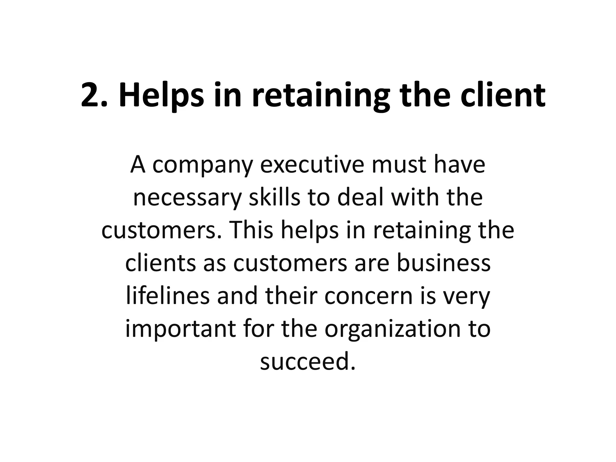 2. Helps in retaining the client
A company executive must have
necessary skills to deal with the
customers. This helps in retaining the
clients as customers are business
lifelines and their concern is very
important for the organization to
succeed.
 