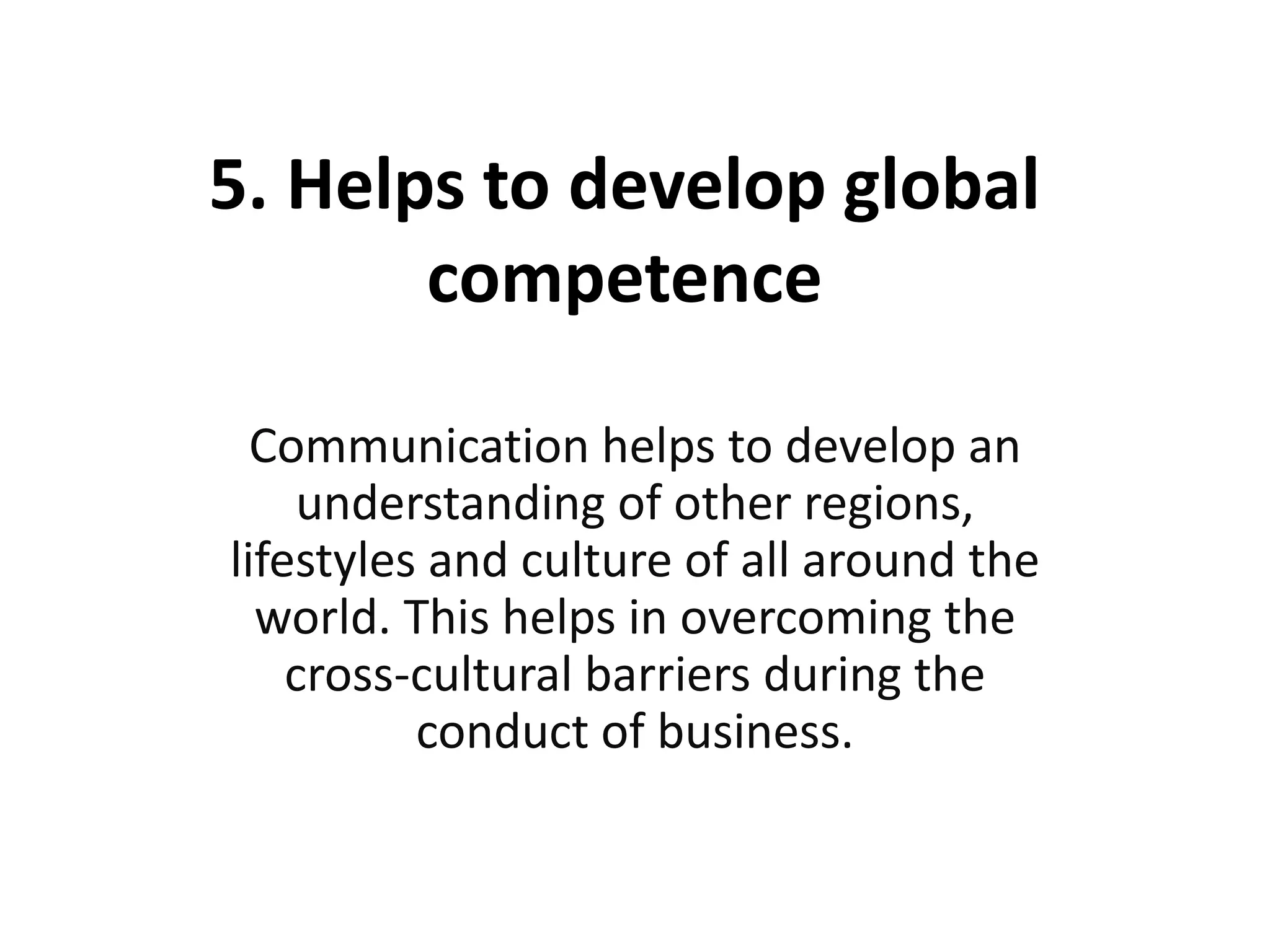 5. Helps to develop global
competence
Communication helps to develop an
understanding of other regions,
lifestyles and culture of all around the
world. This helps in overcoming the
cross-cultural barriers during the
conduct of business.
 