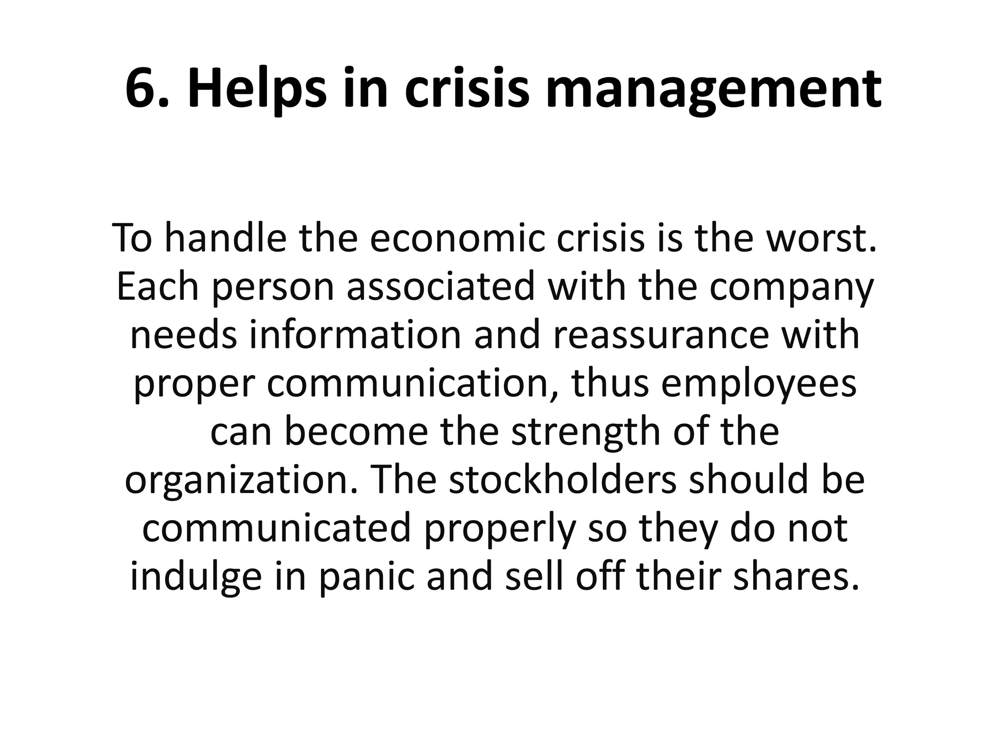 6. Helps in crisis management
To handle the economic crisis is the worst.
Each person associated with the company
needs information and reassurance with
proper communication, thus employees
can become the strength of the
organization. The stockholders should be
communicated properly so they do not
indulge in panic and sell off their shares.
 