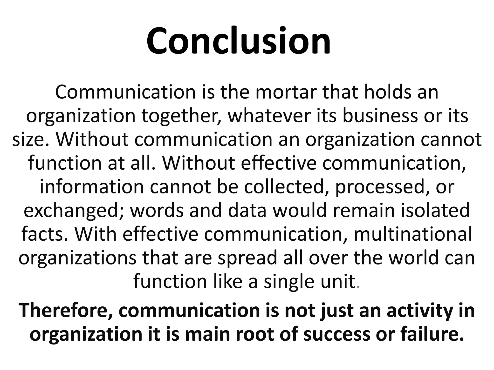 Conclusion
Communication is the mortar that holds an
organization together, whatever its business or its
size. Without communication an organization cannot
function at all. Without effective communication,
information cannot be collected, processed, or
exchanged; words and data would remain isolated
facts. With effective communication, multinational
organizations that are spread all over the world can
function like a single unit.
Therefore, communication is not just an activity in
organization it is main root of success or failure.
 