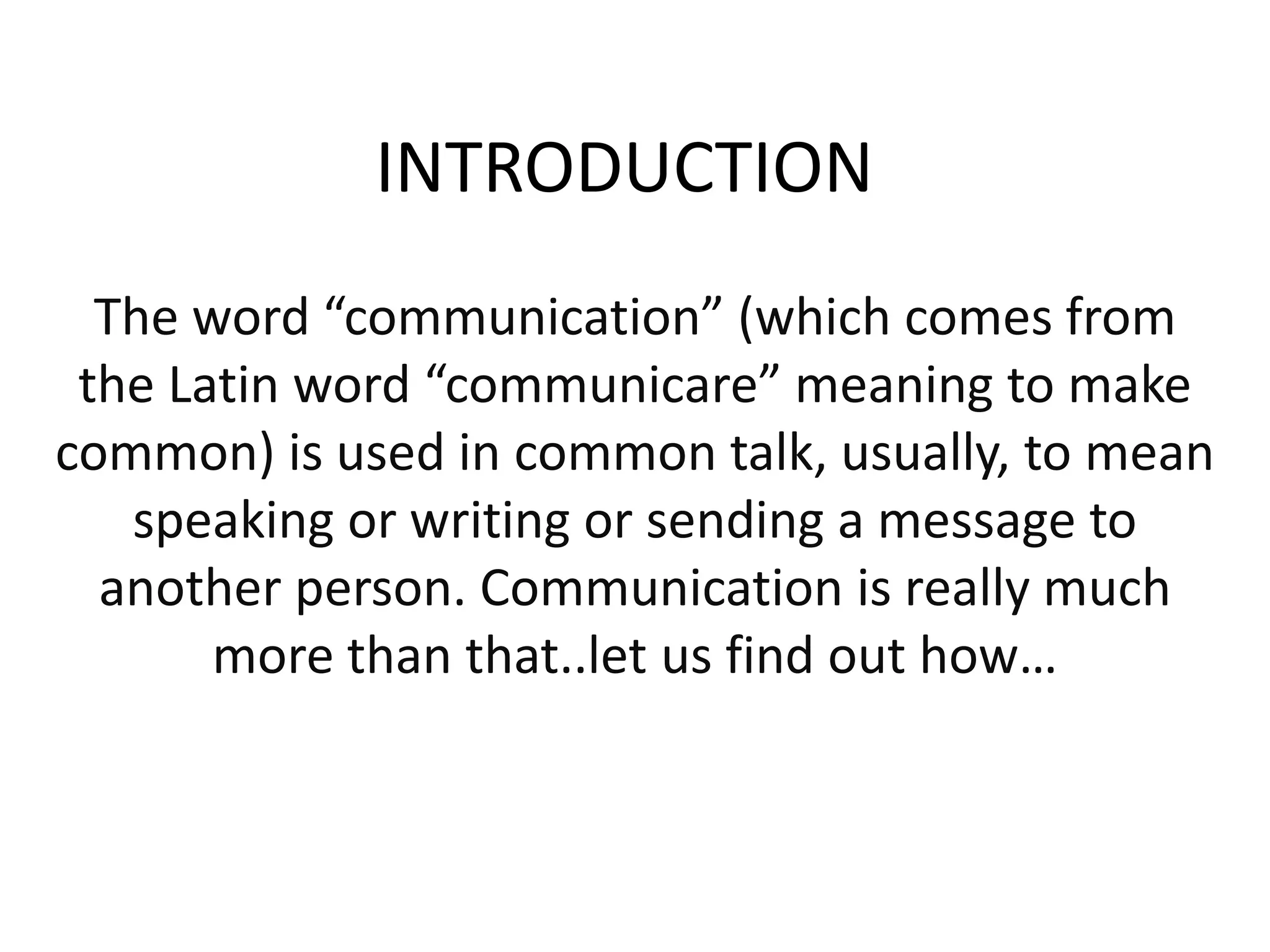 INTRODUCTION
The word “communication” (which comes from
the Latin word “communicare” meaning to make
common) is used in common talk, usually, to mean
speaking or writing or sending a message to
another person. Communication is really much
more than that..let us find out how…
 
