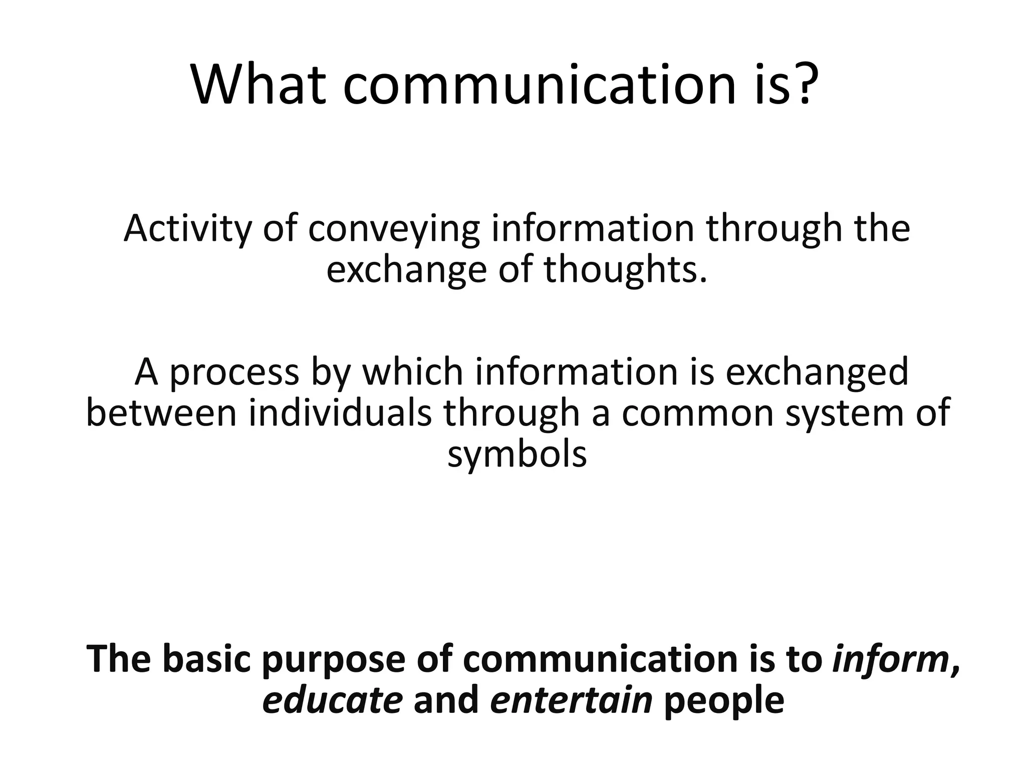 What communication is?
Activity of conveying information through the
exchange of thoughts.
A process by which information is exchanged
between individuals through a common system of
symbols
The basic purpose of communication is to inform,
educate and entertain people
 