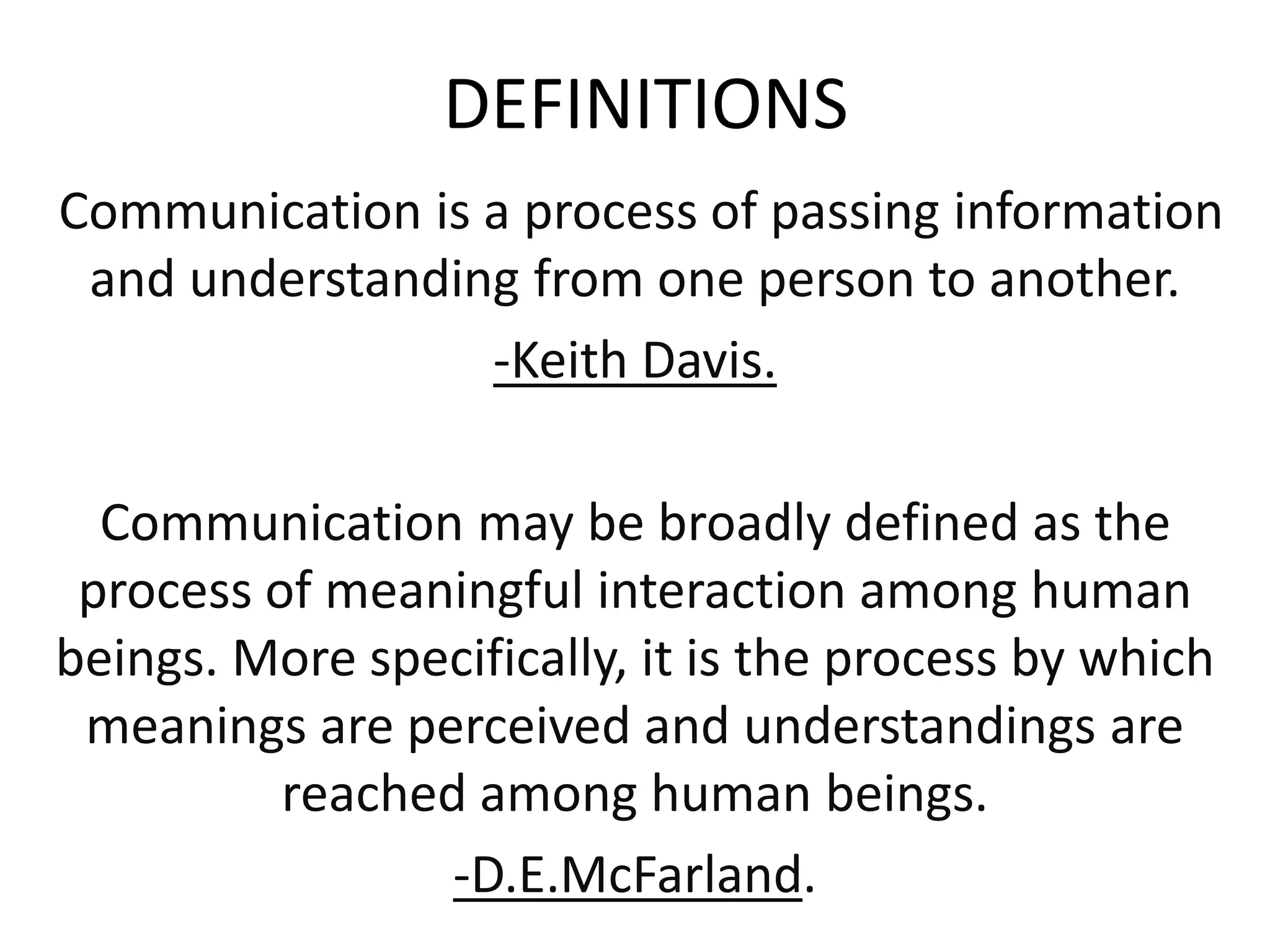 DEFINITIONS
Communication is a process of passing information
and understanding from one person to another.
-Keith Davis.
Communication may be broadly defined as the
process of meaningful interaction among human
beings. More specifically, it is the process by which
meanings are perceived and understandings are
reached among human beings.
-D.E.McFarland.
 