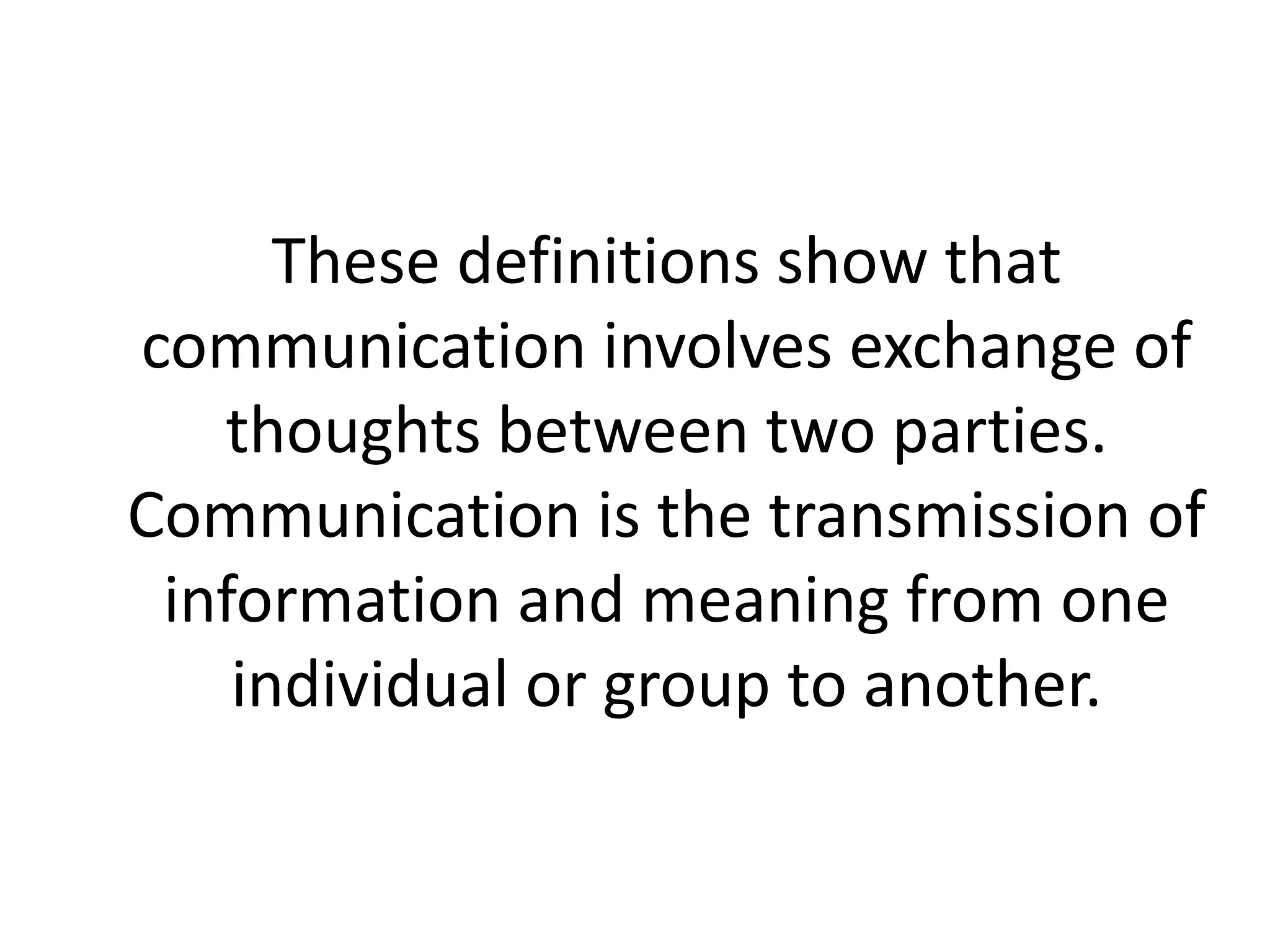 These definitions show that
communication involves exchange of
thoughts between two parties.
Communication is the transmission of
information and meaning from one
individual or group to another.
 