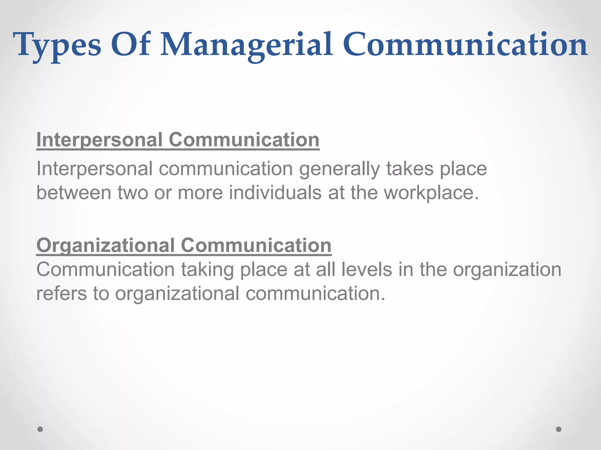 Types Of Managerial Communication
Interpersonal Communication
Interpersonal communication generally takes place
between two or more individuals at the workplace.
Organizational Communication
Communication taking place at all levels in the organization
refers to organizational communication.
 