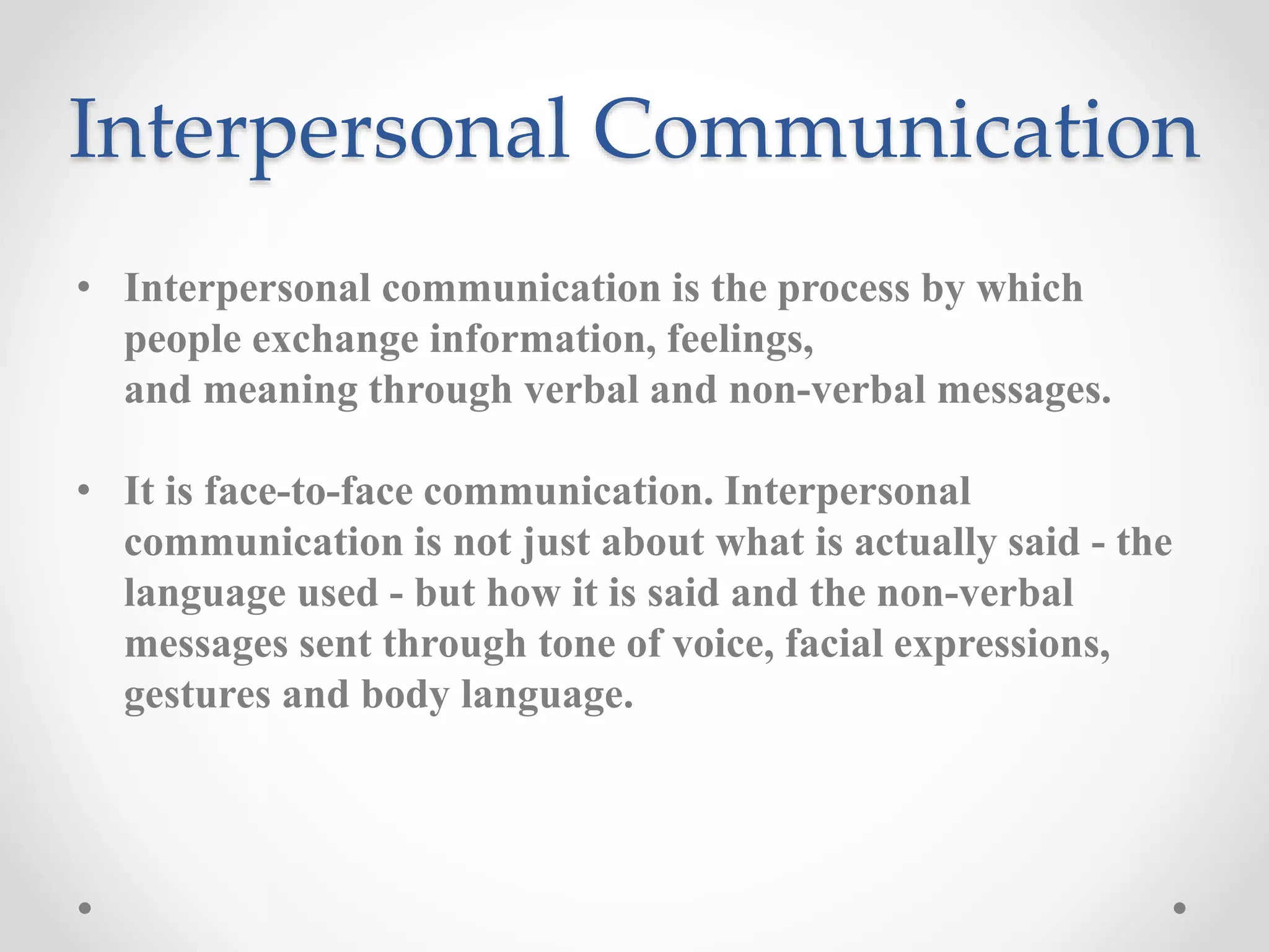Interpersonal Communication
• Interpersonal communication is the process by which
people exchange information, feelings,
and meaning through verbal and non-verbal messages.
• It is face-to-face communication. Interpersonal
communication is not just about what is actually said - the
language used - but how it is said and the non-verbal
messages sent through tone of voice, facial expressions,
gestures and body language.
 