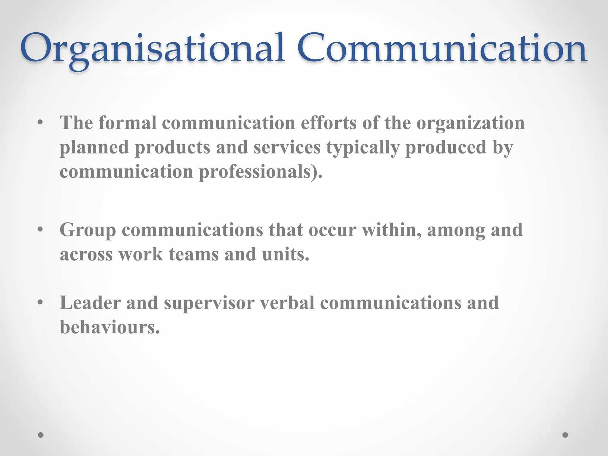 Organisational Communication
• The formal communication efforts of the organization
planned products and services typically produced by
communication professionals).
• Group communications that occur within, among and
across work teams and units.
• Leader and supervisor verbal communications and
behaviours.
 