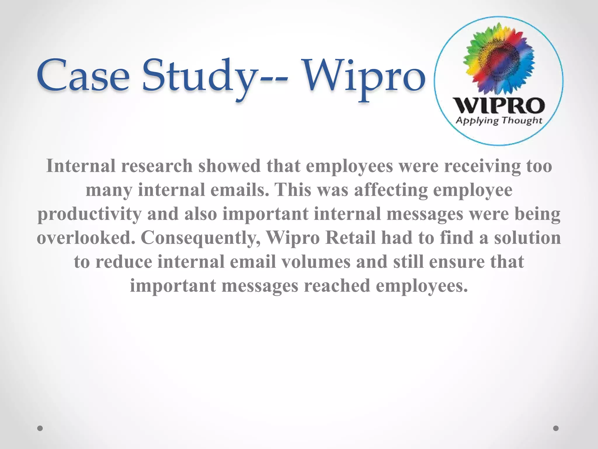 Case Study-- Wipro
Internal research showed that employees were receiving too
many internal emails. This was affecting employee
productivity and also important internal messages were being
overlooked. Consequently, Wipro Retail had to find a solution
to reduce internal email volumes and still ensure that
important messages reached employees.
 