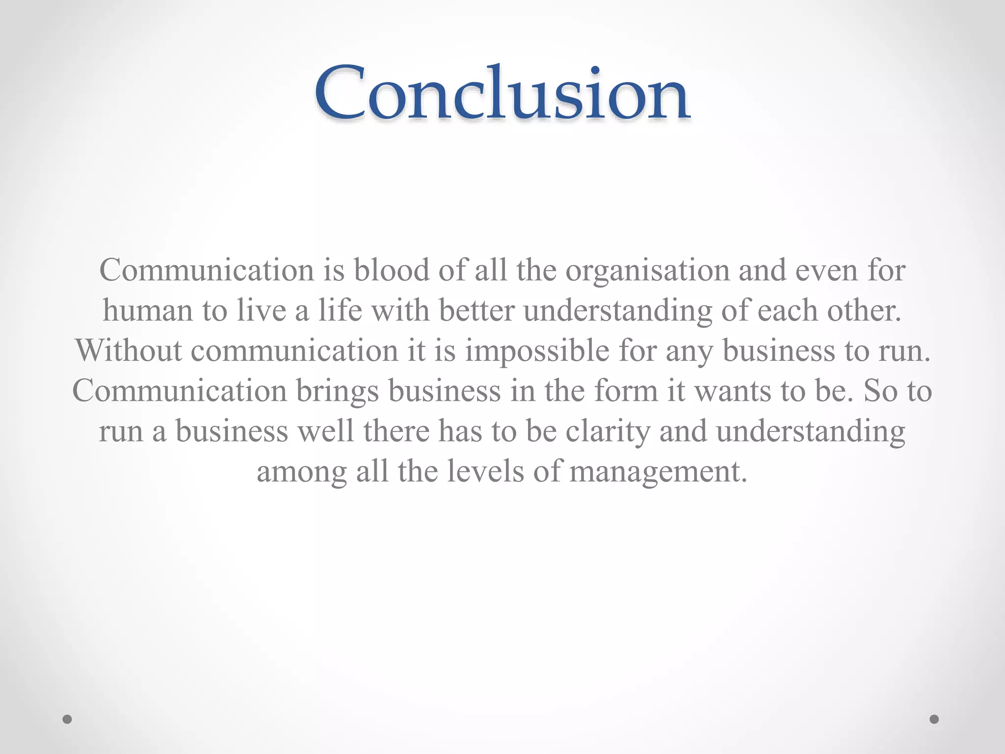 Conclusion
Communication is blood of all the organisation and even for
human to live a life with better understanding of each other.
Without communication it is impossible for any business to run.
Communication brings business in the form it wants to be. So to
run a business well there has to be clarity and understanding
among all the levels of management.
 