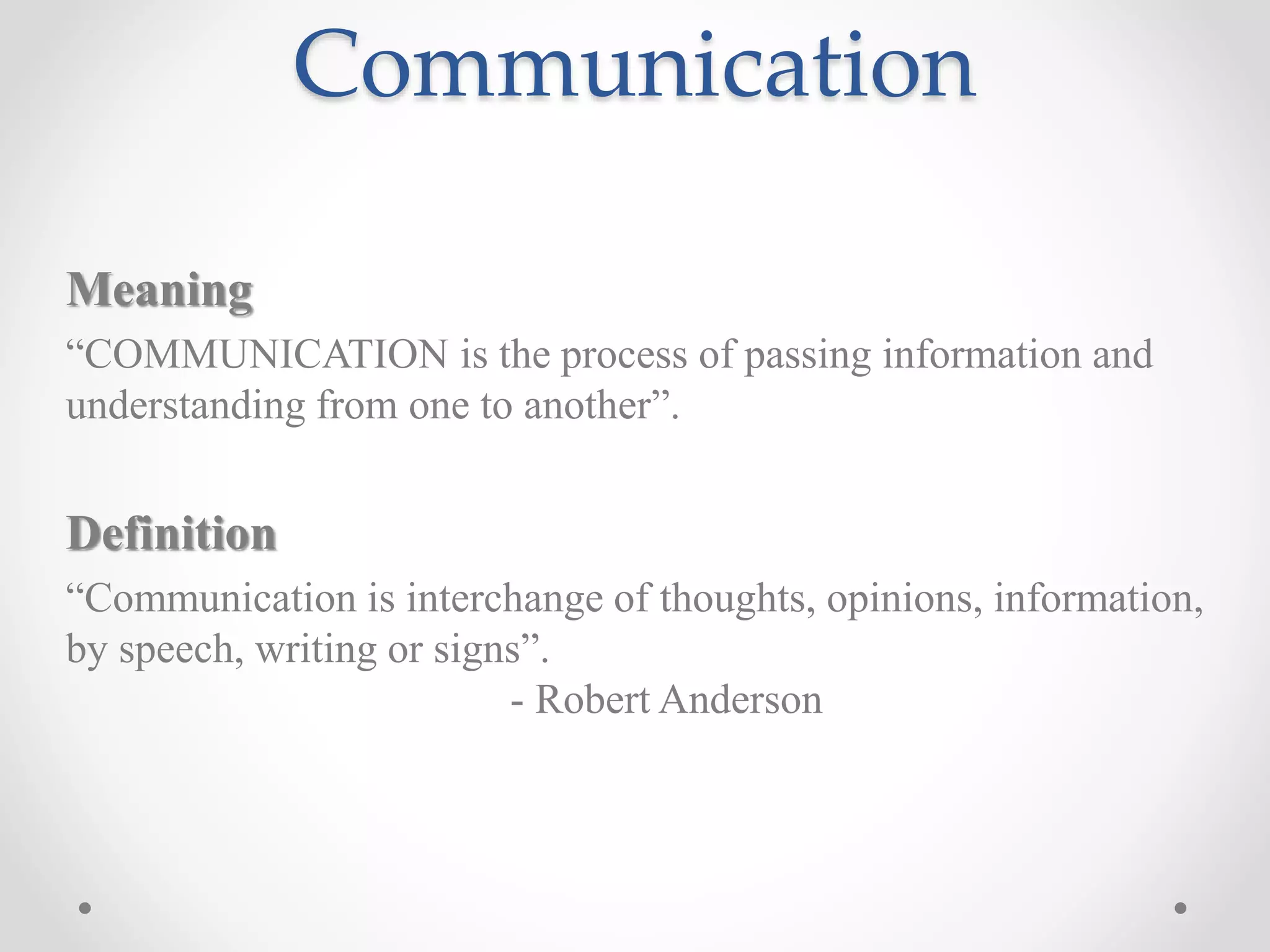 Communication
Meaning
“COMMUNICATION is the process of passing information and
understanding from one to another”.
Definition
“Communication is interchange of thoughts, opinions, information,
by speech, writing or signs”.
- Robert Anderson
 