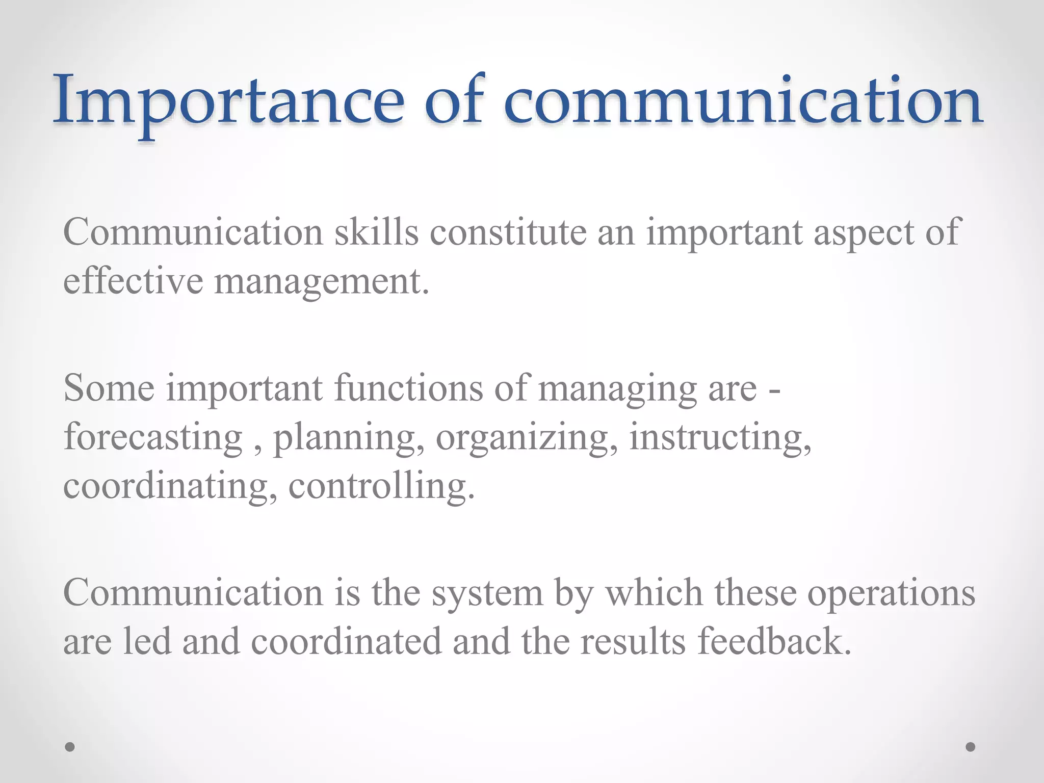 Importance of communication
Communication skills constitute an important aspect of
effective management.
Some important functions of managing are -
forecasting , planning, organizing, instructing,
coordinating, controlling.
Communication is the system by which these operations
are led and coordinated and the results feedback.
 