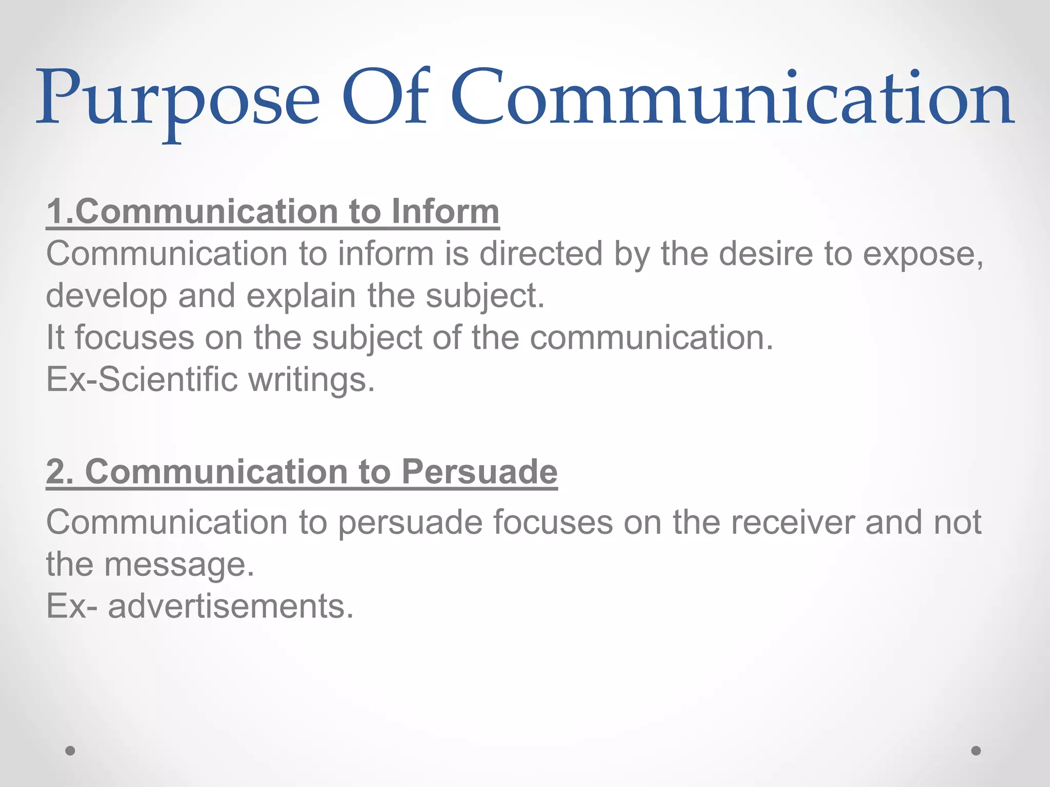 Purpose Of Communication
1.Communication to Inform
Communication to inform is directed by the desire to expose,
develop and explain the subject.
It focuses on the subject of the communication.
Ex-Scientific writings.
2. Communication to Persuade
Communication to persuade focuses on the receiver and not
the message.
Ex- advertisements.
 