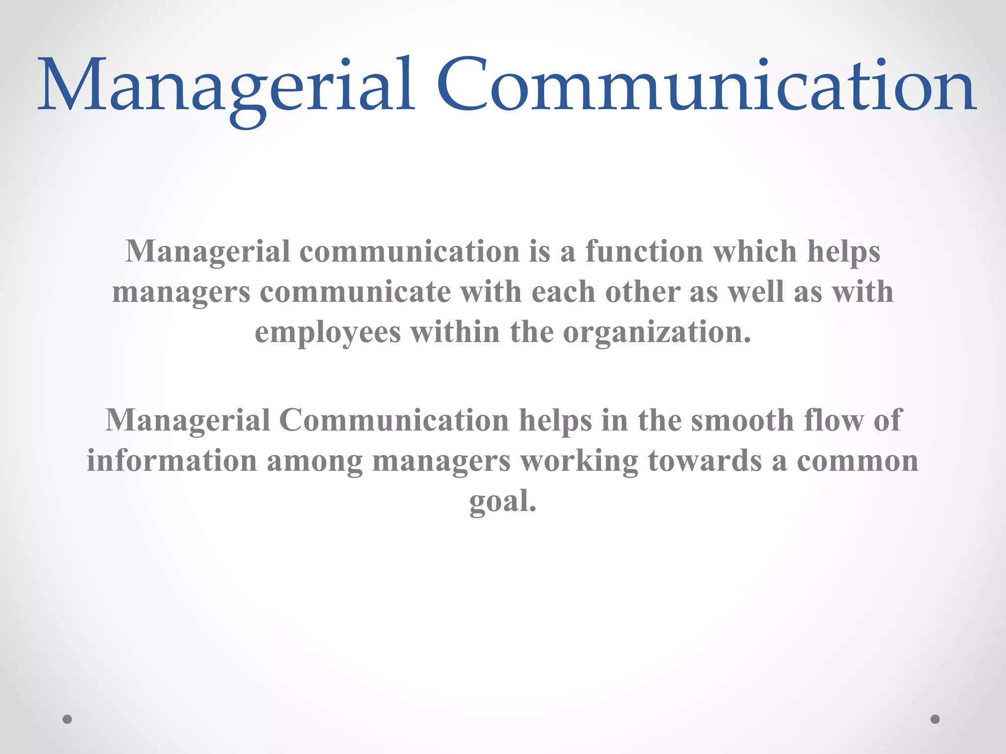 Managerial Communication
Managerial communication is a function which helps
managers communicate with each other as well as with
employees within the organization.
Managerial Communication helps in the smooth flow of
information among managers working towards a common
goal.
 