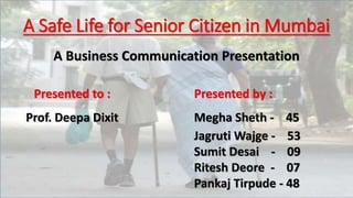 A Safe Life for Senior Citizen in Mumbai
Presented by :
Megha Sheth - 45
Jagruti Wajge - 53
Sumit Desai - 09
Ritesh Deore - 07
Pankaj Tirpude - 48
Presented to :
Prof. Deepa Dixit
A Business Communication Presentation
 