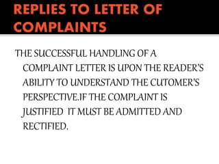 THE SUCCESSFUL HANDLING OF A
COMPLAINT LETTER IS UPON THE READER’S
ABILITY TO UNDERSTAND THE CUTOMER’S
PERSPECTIVE.IF THE COMPLAINT IS
JUSTIFIED IT MUST BE ADMITTED AND
RECTIFIED.
 