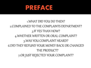 1.WHAT DID YOU DO THEN?
2.COMPLAINED TO THE COMPLAINTS DEPARTMENT?
3.IF YES THAN HOW?
4.WHETHER WRITTEN OR ORAL COMPLAINT?
5.WAS YOU COMPLAINT HEARD?
6.DID THEY REFUND YOUR MONEY BACK OR CHANGED
THE PRODUCT?
7.OR JUST REJECTED YOUR COMPLAINT?
 