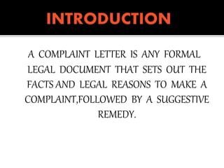 A COMPLAINT LETTER IS ANY FORMAL
LEGAL DOCUMENT THAT SETS OUT THE
FACTS AND LEGAL REASONS TO MAKE A
COMPLAINT,FOLLOWED BY A SUGGESTIVE
REMEDY.
 