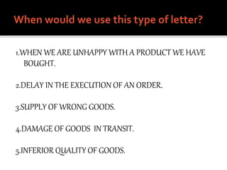 1.WHEN WE ARE UNHAPPY WITH A PRODUCT WE HAVE
BOUGHT.
2.DELAY IN THE EXECUTION OF AN ORDER.
3.SUPPLY OF WRONG GOODS.
4.DAMAGE OF GOODS IN TRANSIT.
5.INFERIOR QUALITY OF GOODS.
 