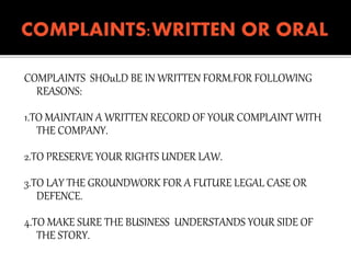 COMPLAINTS SHOuLD BE IN WRITTEN FORM.FOR FOLLOWING
REASONS:
1.TO MAINTAIN A WRITTEN RECORD OF YOUR COMPLAINT WITH
THE COMPANY.
2.TO PRESERVE YOUR RIGHTS UNDER LAW.
3.TO LAY THE GROUNDWORK FOR A FUTURE LEGAL CASE OR
DEFENCE.
4.TO MAKE SURE THE BUSINESS UNDERSTANDS YOUR SIDE OF
THE STORY.
 