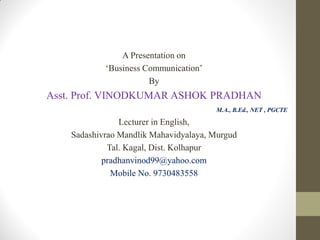 A Presentation on
‘Business Communication’
By
Asst. Prof. VINODKUMAR ASHOK PRADHAN
M.A., B.Ed., NET , PGCTE
Lecturer in English,
Sadashivrao Mandlik Mahavidyalaya, Murgud
Tal. Kagal, Dist. Kolhapur
pradhanvinod99@yahoo.com
Mobile No. 9730483558
 