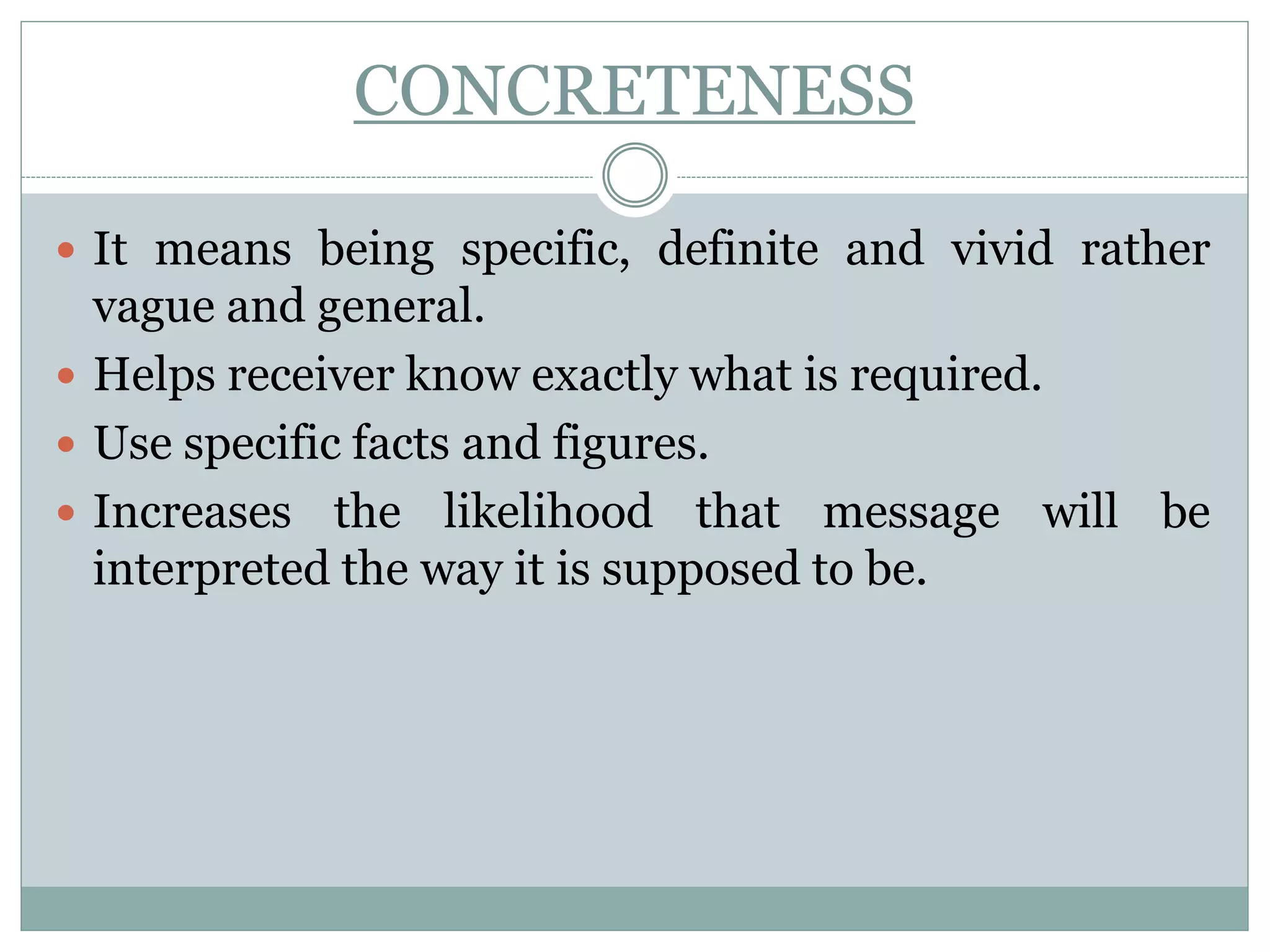 CONCRETENESS
 It means being specific, definite and vivid rather
vague and general.
 Helps receiver know exactly what is required.
 Use specific facts and figures.
 Increases the likelihood that message will be
interpreted the way it is supposed to be.
 